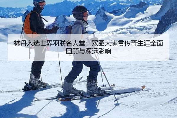林丹入选世界羽联名人堂：双圈大满贯传奇生涯全面回顾与深远影响